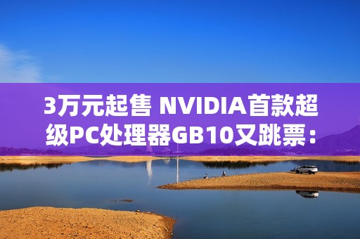 3万元起售 NVIDIA首款超级PC处理器GB10又跳票：RTX 5070性能