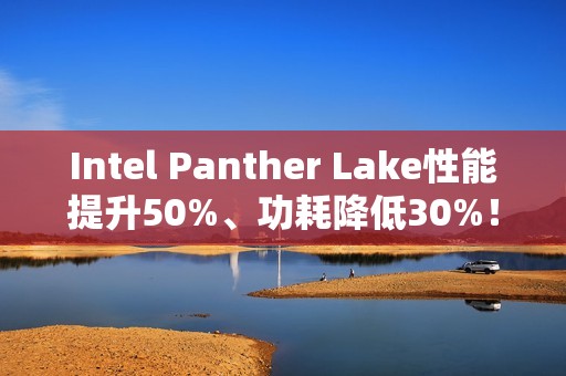 Intel Panther Lake性能提升50%、功耗降低30%！18A工艺立大功