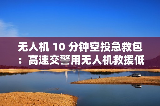 无人机 10 分钟空投急救包：高速交警用无人机救援低血糖女子