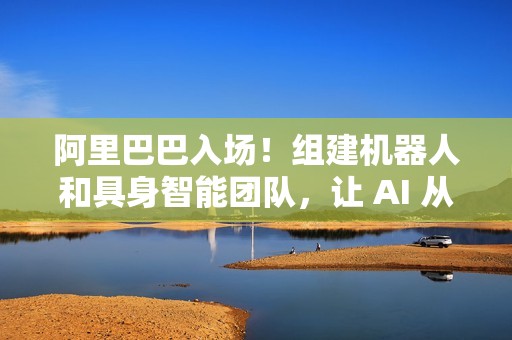 阿里巴巴入场！组建机器人和具身智能团队，让 AI 从虚拟走进现实