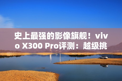 史上最强的影像旗舰！vivo X300 Pro评测：越级挑战的全能神机