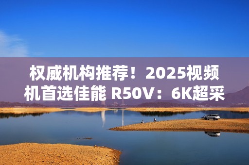 权威机构推荐！2025视频机首选佳能 R50V：6K超采样+竖屏优化  创作者双修神器实锤！