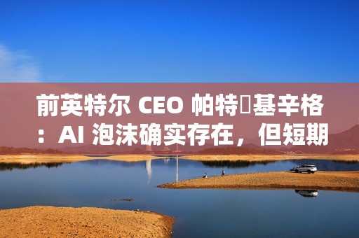前英特尔 CEO 帕特・基辛格：AI 泡沫确实存在，但短期内不会破裂