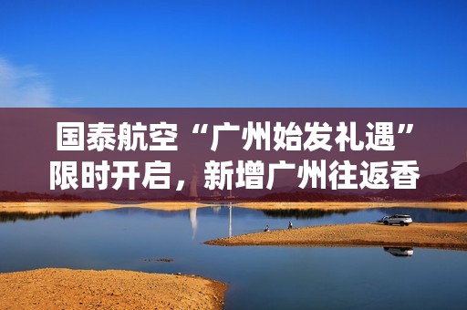 国泰航空“广州始发礼遇”限时开启，新增广州往返香港航班助力畅游亚洲