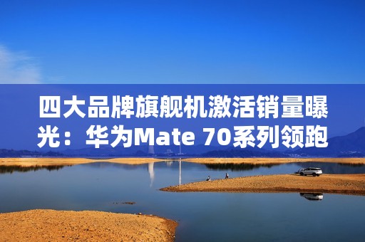 四大品牌旗舰机激活销量曝光：华为Mate 70系列领跑