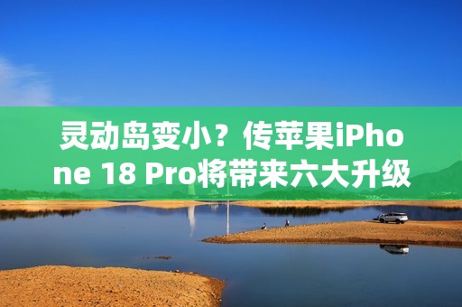 灵动岛变小？传苹果iPhone 18 Pro将带来六大升级
