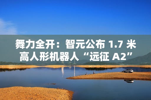 舞力全开：智元公布 1.7 米高人形机器人“远征 A2”跳舞视频
