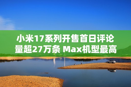 小米17系列开售首日评论量超27万条 Max机型最高