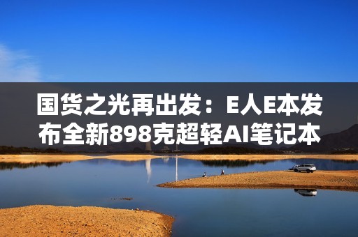 国货之光再出发：E人E本发布全新898克超轻AI笔记本EBookX14 Air