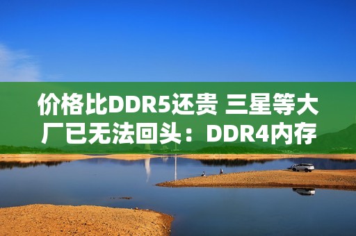 价格比DDR5还贵 三星等大厂已无法回头：DDR4内存还得涨价至少2年