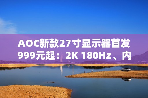 AOC新款27寸显示器首发999元起：2K 180Hz、内置智联无线投屏