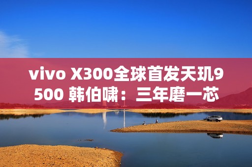 vivo X300全球首发天玑9500 韩伯啸：三年磨一芯