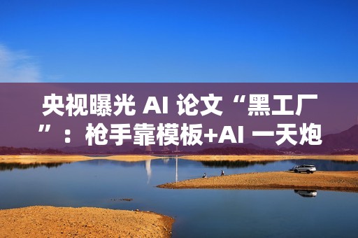 央视曝光 AI 论文“黑工厂”:枪手靠模板+AI 一天炮制 30 篇论文 央视曝光 AI 论文“黑工厂”:枪手靠模板+AI 一天炮制 30 篇论文