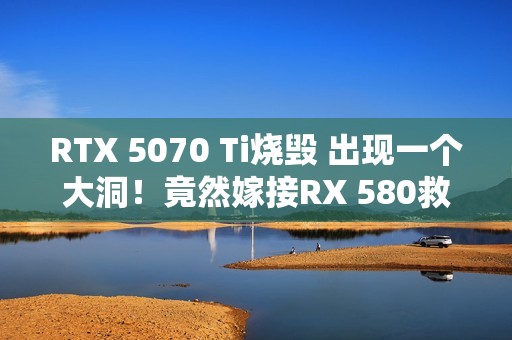 RTX 5070 Ti烧毁 出现一个大洞！竟然嫁接RX 580救活了