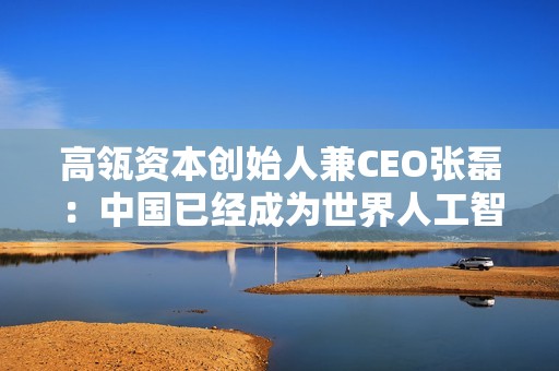 高瓴资本创始人兼CEO张磊：中国已经成为世界人工智能工厂