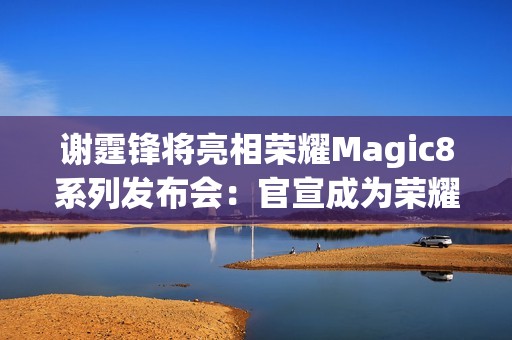 谢霆锋将亮相荣耀Magic8系列发布会：官宣成为荣耀未来科技体验官