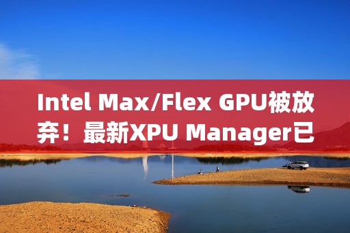 Intel Max/Flex GPU被放弃！最新XPU Manager已不再支持