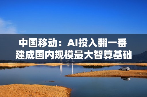 中国移动：AI投入翻一番 建成国内规模最大智算基础设施