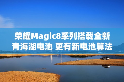 荣耀Magic8系列搭载全新青海湖电池 更有新电池算法