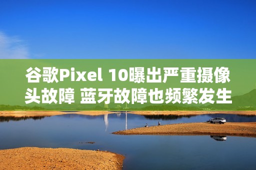 谷歌Pixel 10曝出严重摄像头故障 蓝牙故障也频繁发生