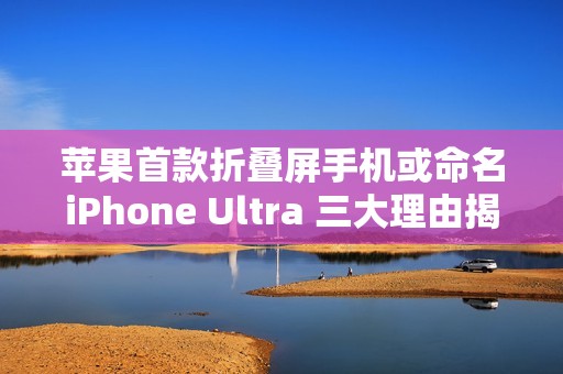 苹果首款折叠屏手机或命名iPhone Ultra 三大理由揭秘