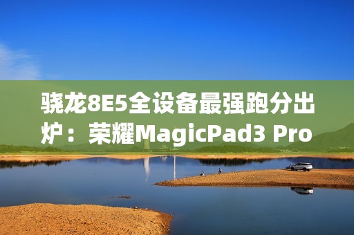 骁龙8E5全设备最强跑分出炉：荣耀MagicPad3 Pro室温破430万！