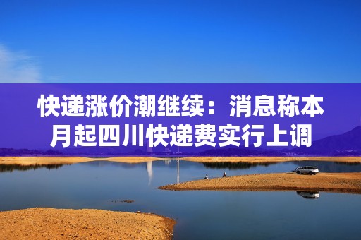 快递涨价潮继续：消息称本月起四川快递费实行上调