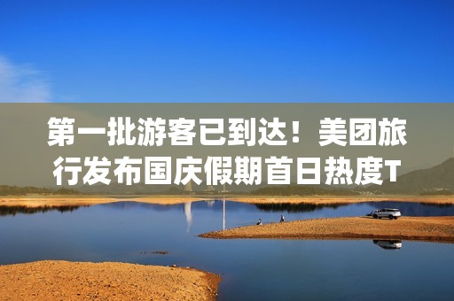 第一批游客已到达！美团旅行发布国庆假期首日热度Top 10景区，山东、上海、广东等多地景区入选