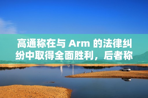 高通称在与 Arm 的法律纠纷中取得全面胜利，后者称将提起上诉