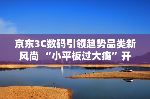 京东3C数码引领趋势品类新风尚 “小平板过大瘾”开启游戏平板体验新浪潮