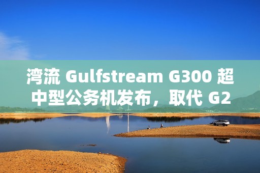 湾流 Gulfstream G300 超中型公务机发布，取代 G280