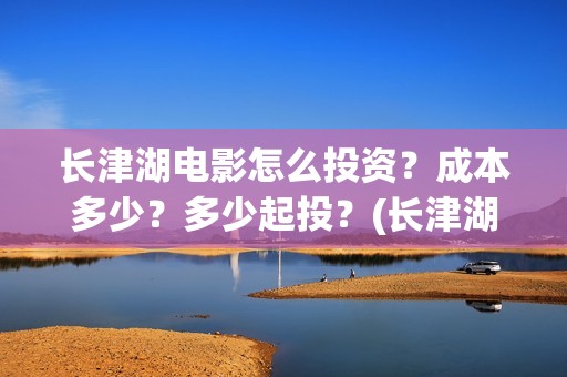 长津湖电影怎么投资？成本多少？多少起投？(长津湖电影观众口碑视频)