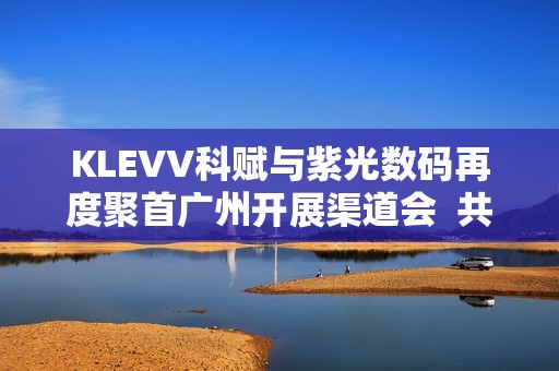 KLEVV科赋与紫光数码再度聚首广州开展渠道会  共启高端存储新程蓝图