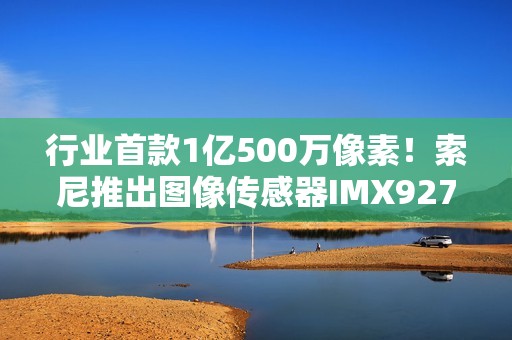 行业首款1亿500万像素！索尼推出图像传感器IMX927