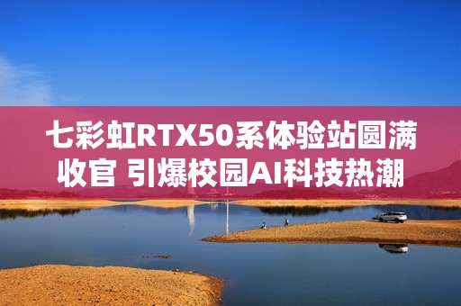 七彩虹RTX50系体验站圆满收官 引爆校园AI科技热潮
