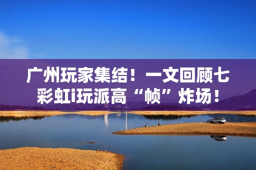 广州玩家集结！一文回顾七彩虹i玩派高“帧”炸场！