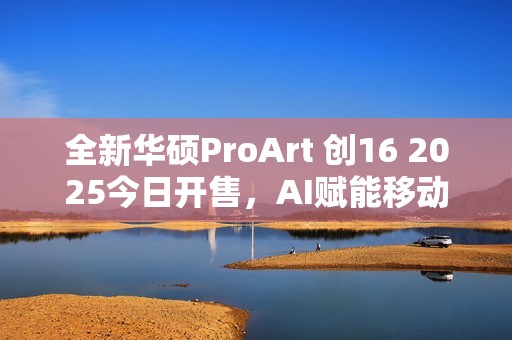 全新华硕ProArt 创16 2025今日开售，AI赋能移动创作巅峰待审核