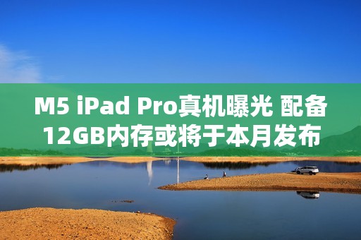 M5 iPad Pro真机曝光 配备12GB内存或将于本月发布