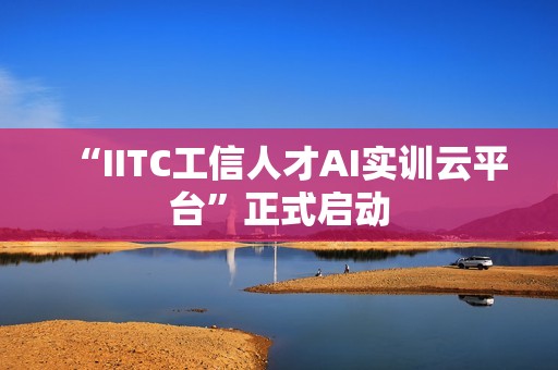 “IITC工信人才AI实训云平台”正式启动