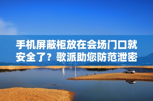 手机屏蔽柜放在会场门口就安全了？歌派助您防范泄密隐患！