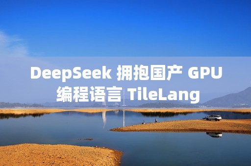 DeepSeek 拥抱国产 GPU 编程语言 TileLang