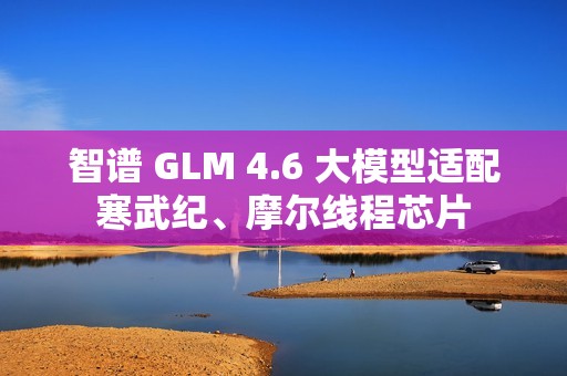 智谱 GLM 4.6 大模型适配寒武纪、摩尔线程芯片