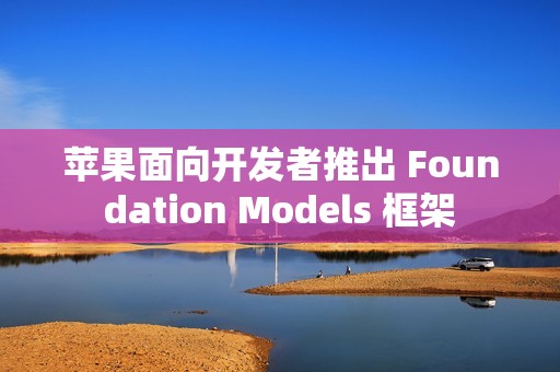 苹果面向开发者推出 Foundation Models 框架