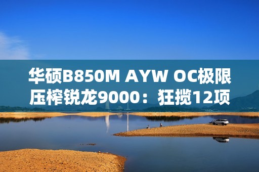 华硕B850M AYW OC极限压榨锐龙9000：狂揽12项世界纪录！