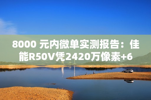 8000 元内微单实测报告：佳能R50V凭2420万像素+6K超采样4K  便携全能首选