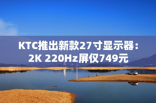 KTC推出新款27寸显示器：2K 220Hz屏仅749元