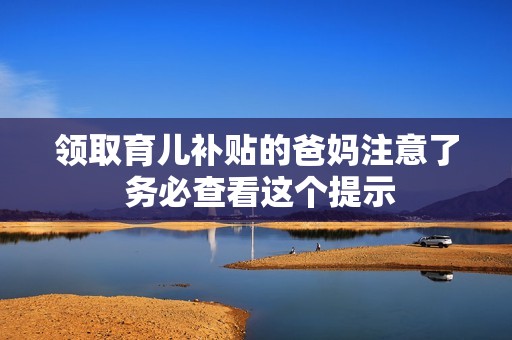领取育儿补贴的爸妈注意了 务必查看这个提示