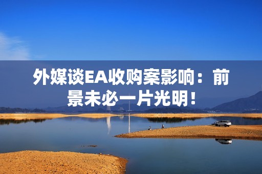 外媒谈EA收购案影响：前景未必一片光明！