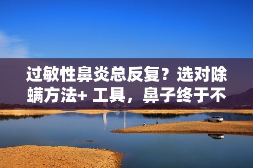 过敏性鼻炎总反复？选对除螨方法+ 工具，鼻子终于不遭罪