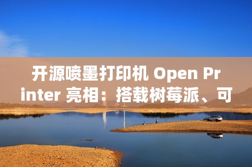 开源喷墨打印机 Open Printer 亮相：搭载树莓派、可自行维修